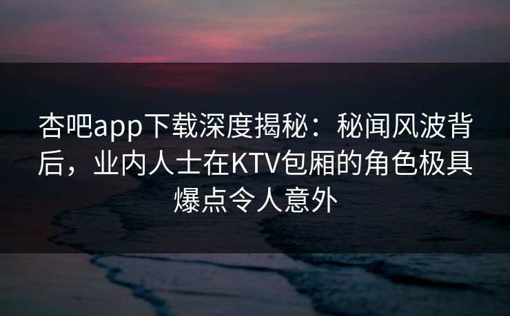 杏吧app下载深度揭秘：秘闻风波背后，业内人士在KTV包厢的角色极具爆点令人意外