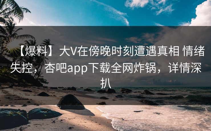 【爆料】大V在傍晚时刻遭遇真相 情绪失控，杏吧app下载全网炸锅，详情深扒
