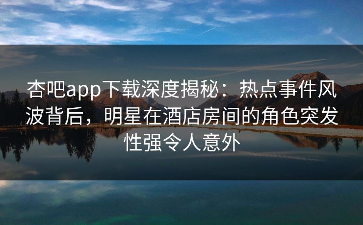 杏吧app下载深度揭秘：热点事件风波背后，明星在酒店房间的角色突发性强令人意外