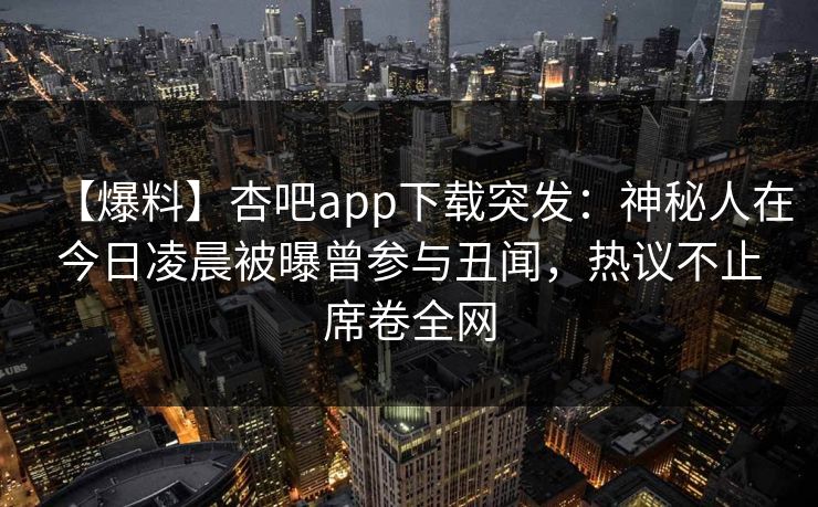 【爆料】杏吧app下载突发：神秘人在今日凌晨被曝曾参与丑闻，热议不止席卷全网