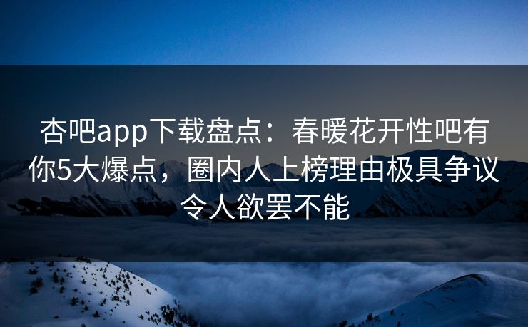 杏吧app下载盘点：春暖花开性吧有你5大爆点，圈内人上榜理由极具争议令人欲罢不能
