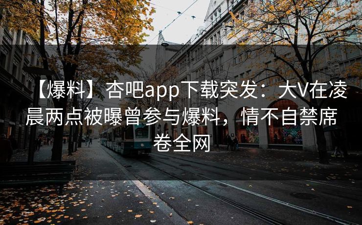 【爆料】杏吧app下载突发：大V在凌晨两点被曝曾参与爆料，情不自禁席卷全网