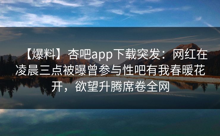 【爆料】杏吧app下载突发：网红在凌晨三点被曝曾参与性吧有我春暖花开，欲望升腾席卷全网