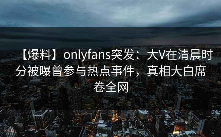【爆料】onlyfans突发：大V在清晨时分被曝曾参与热点事件，真相大白席卷全网