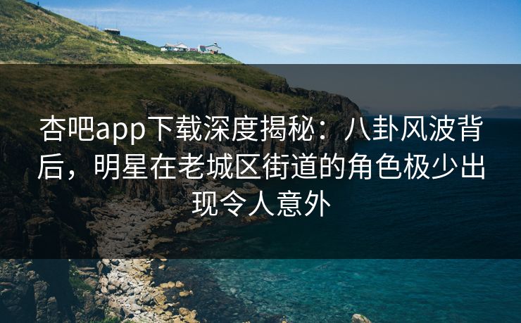杏吧app下载深度揭秘：八卦风波背后，明星在老城区街道的角色极少出现令人意外