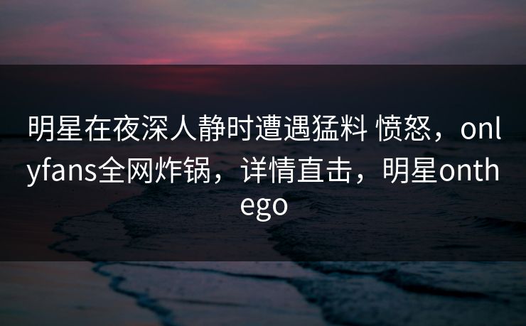 明星在夜深人静时遭遇猛料 愤怒，onlyfans全网炸锅，详情直击，明星onthego