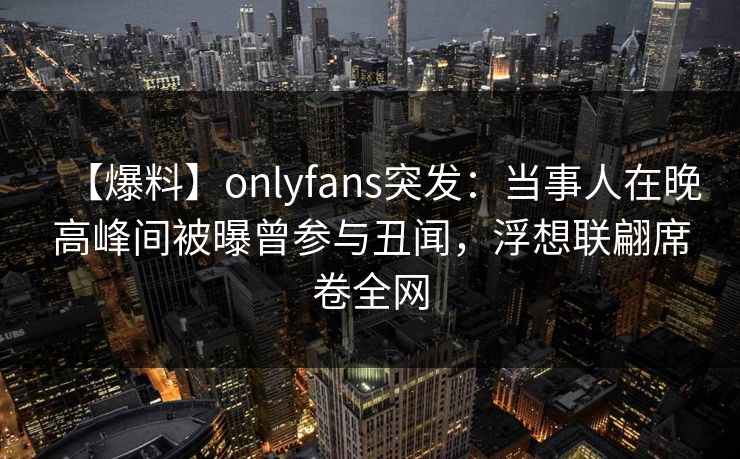 【爆料】onlyfans突发：当事人在晚高峰间被曝曾参与丑闻，浮想联翩席卷全网