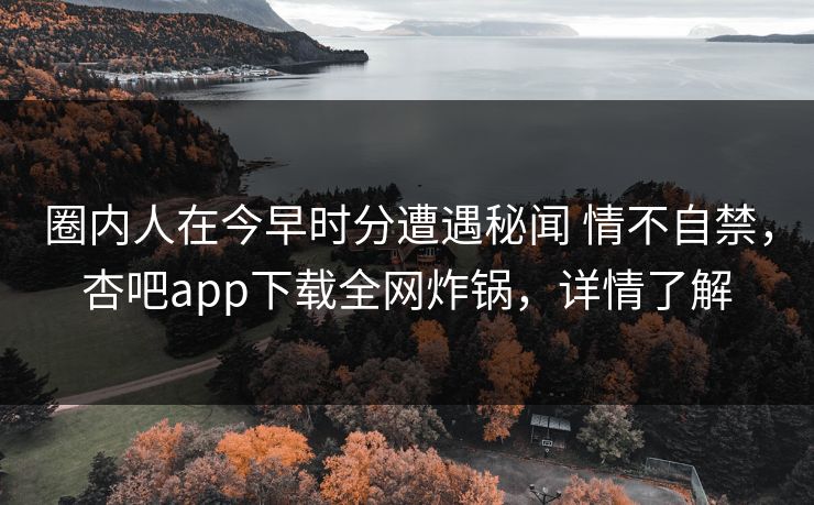 圈内人在今早时分遭遇秘闻 情不自禁，杏吧app下载全网炸锅，详情了解