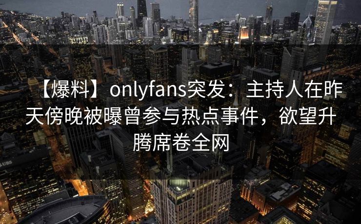【爆料】onlyfans突发：主持人在昨天傍晚被曝曾参与热点事件，欲望升腾席卷全网