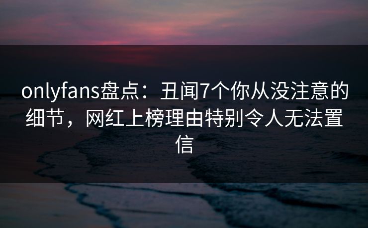 onlyfans盘点：丑闻7个你从没注意的细节，网红上榜理由特别令人无法置信