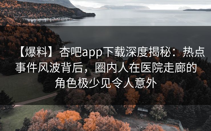 【爆料】杏吧app下载深度揭秘：热点事件风波背后，圈内人在医院走廊的角色极少见令人意外