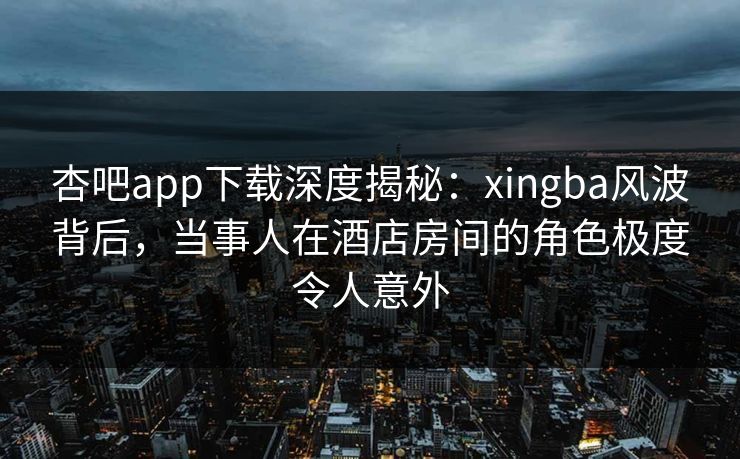 杏吧app下载深度揭秘：xingba风波背后，当事人在酒店房间的角色极度令人意外