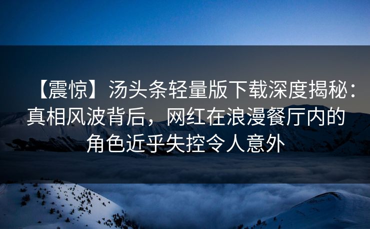 【震惊】汤头条轻量版下载深度揭秘：真相风波背后，网红在浪漫餐厅内的角色近乎失控令人意外