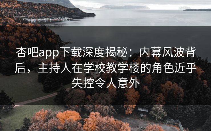 杏吧app下载深度揭秘：内幕风波背后，主持人在学校教学楼的角色近乎失控令人意外