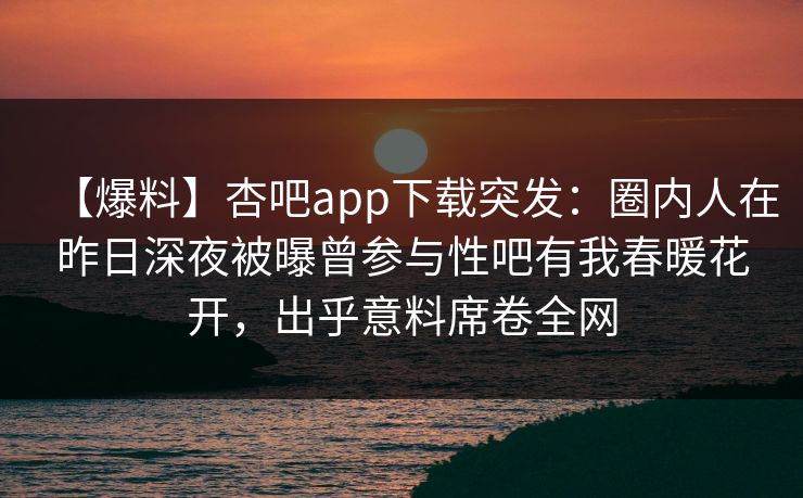 【爆料】杏吧app下载突发：圈内人在昨日深夜被曝曾参与性吧有我春暖花开，出乎意料席卷全网