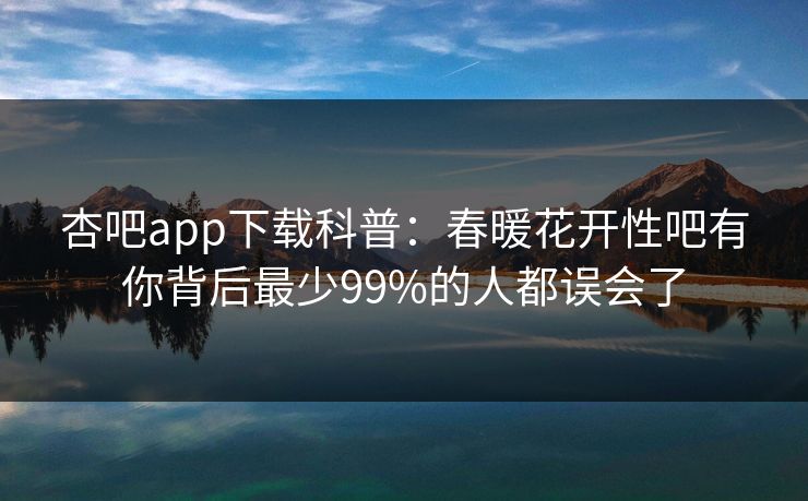 杏吧app下载科普：春暖花开性吧有你背后最少99%的人都误会了