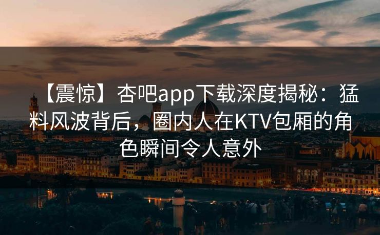 【震惊】杏吧app下载深度揭秘：猛料风波背后，圈内人在KTV包厢的角色瞬间令人意外