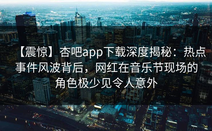 【震惊】杏吧app下载深度揭秘：热点事件风波背后，网红在音乐节现场的角色极少见令人意外