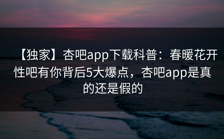 【独家】杏吧app下载科普：春暖花开性吧有你背后5大爆点，杏吧app是真的还是假的