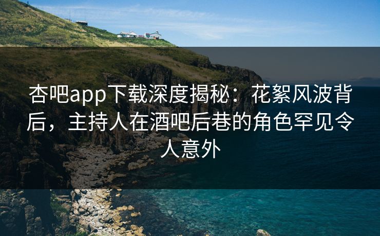 杏吧app下载深度揭秘：花絮风波背后，主持人在酒吧后巷的角色罕见令人意外