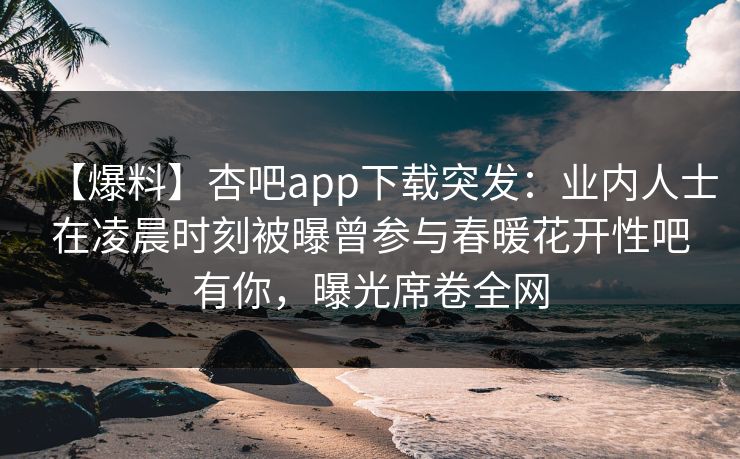 【爆料】杏吧app下载突发：业内人士在凌晨时刻被曝曾参与春暖花开性吧有你，曝光席卷全网