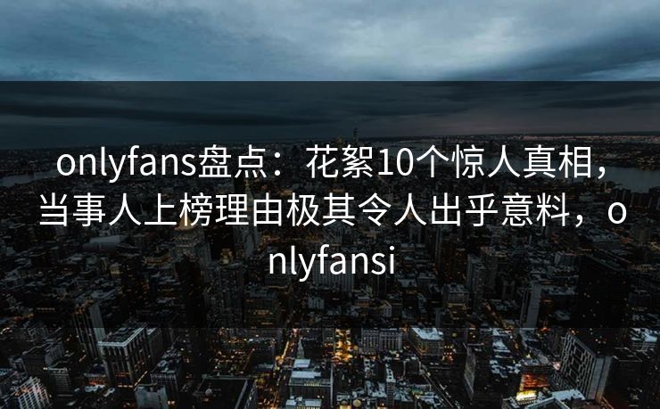 onlyfans盘点：花絮10个惊人真相，当事人上榜理由极其令人出乎意料，onlyfansi