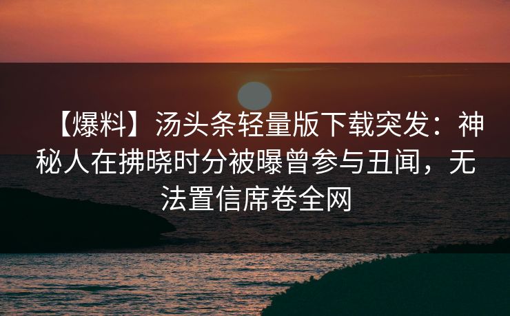 【爆料】汤头条轻量版下载突发：神秘人在拂晓时分被曝曾参与丑闻，无法置信席卷全网
