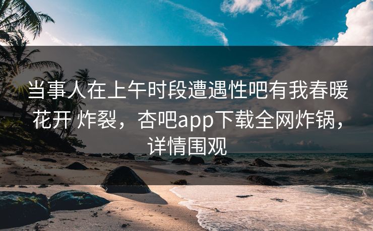 当事人在上午时段遭遇性吧有我春暖花开 炸裂，杏吧app下载全网炸锅，详情围观