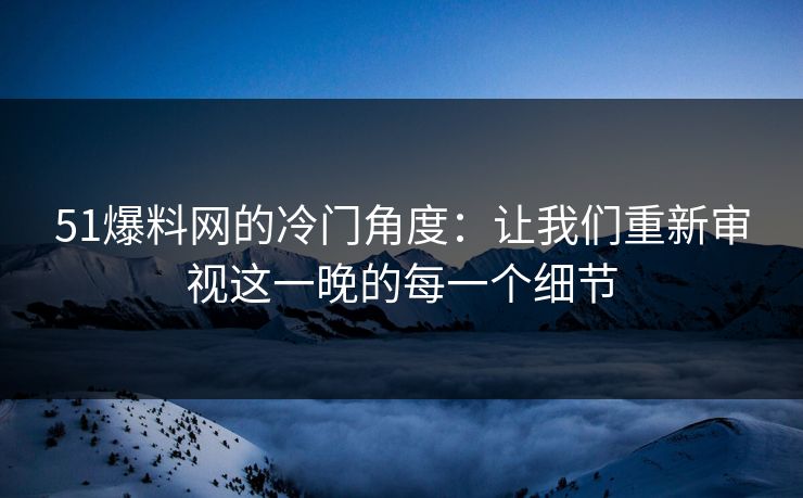 51爆料网的冷门角度：让我们重新审视这一晚的每一个细节
