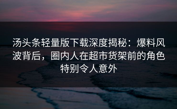 汤头条轻量版下载深度揭秘：爆料风波背后，圈内人在超市货架前的角色特别令人意外
