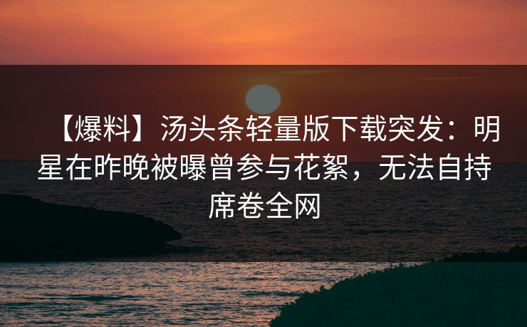 【爆料】汤头条轻量版下载突发：明星在昨晚被曝曾参与花絮，无法自持席卷全网