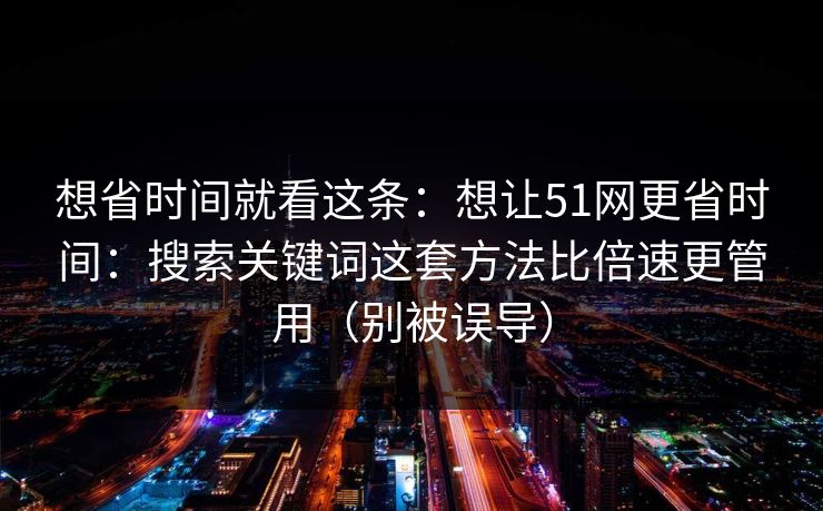 想省时间就看这条：想让51网更省时间：搜索关键词这套方法比倍速更管用（别被误导）
