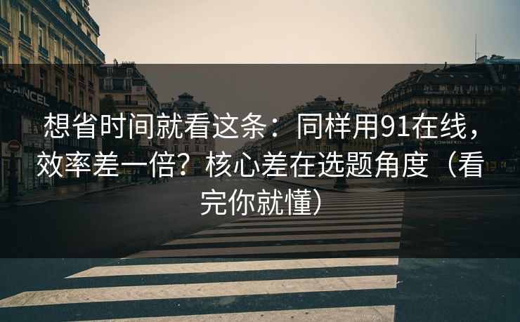 想省时间就看这条：同样用91在线，效率差一倍？核心差在选题角度（看完你就懂）