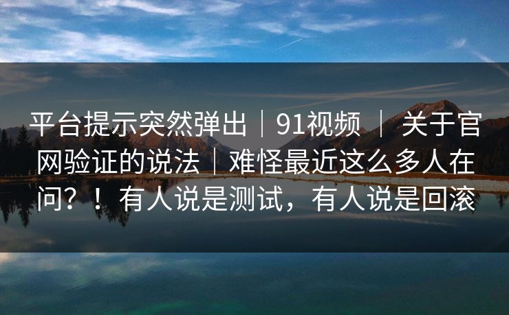 平台提示突然弹出｜91视频 ｜ 关于官网验证的说法｜难怪最近这么多人在问？！有人说是测试，有人说是回滚